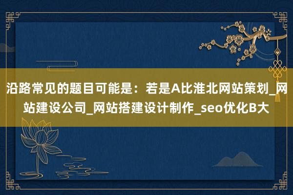 沿路常见的题目可能是：若是A比淮北网站策划_网站建设公司_网站搭建设计制作_seo优化B大