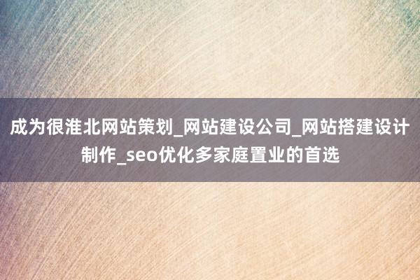 成为很淮北网站策划_网站建设公司_网站搭建设计制作_seo优化多家庭置业的首选