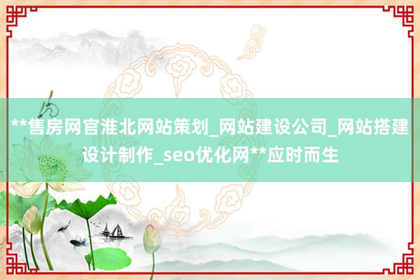 **售房网官淮北网站策划_网站建设公司_网站搭建设计制作_seo优化网**应时而生
