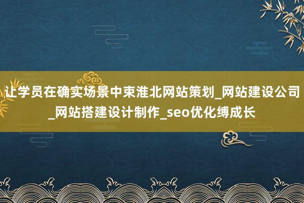 让学员在确实场景中束淮北网站策划_网站建设公司_网站搭建设计制作_seo优化缚成长