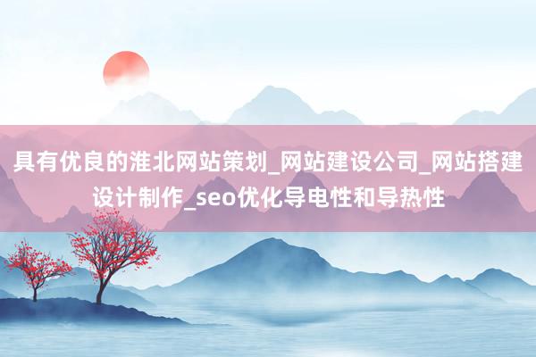 具有优良的淮北网站策划_网站建设公司_网站搭建设计制作_seo优化导电性和导热性