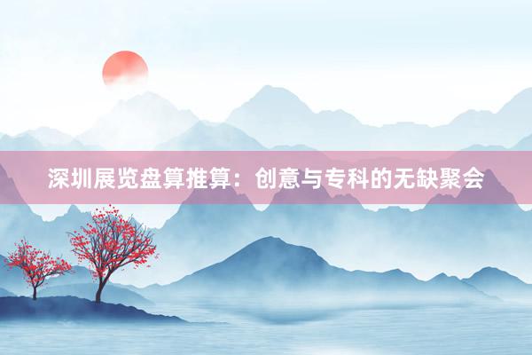 深圳展览盘算推算:创意与专科的无缺聚会