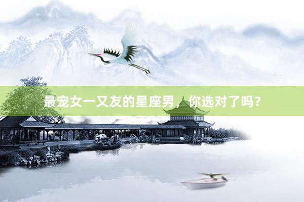 最宠女一又友的星座男，你选对了吗？