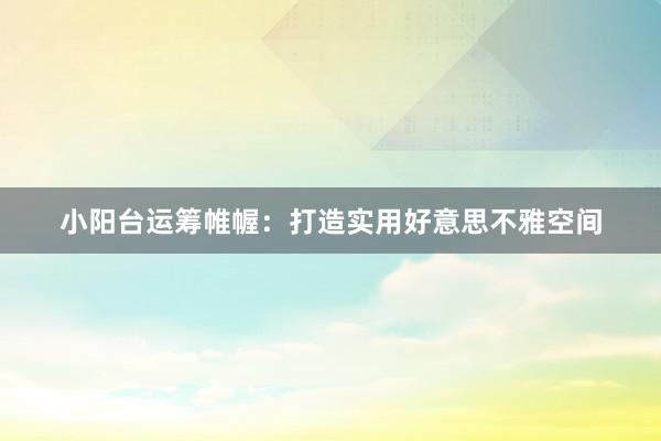 小阳台运筹帷幄：打造实用好意思不雅空间